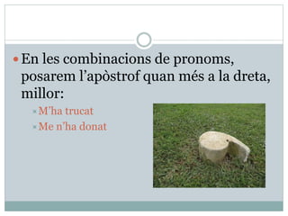 En les combinacions de pronoms,
posarem l’apòstrof quan més a la dreta,
millor:
M’ha trucat
Me n’ha donat
 