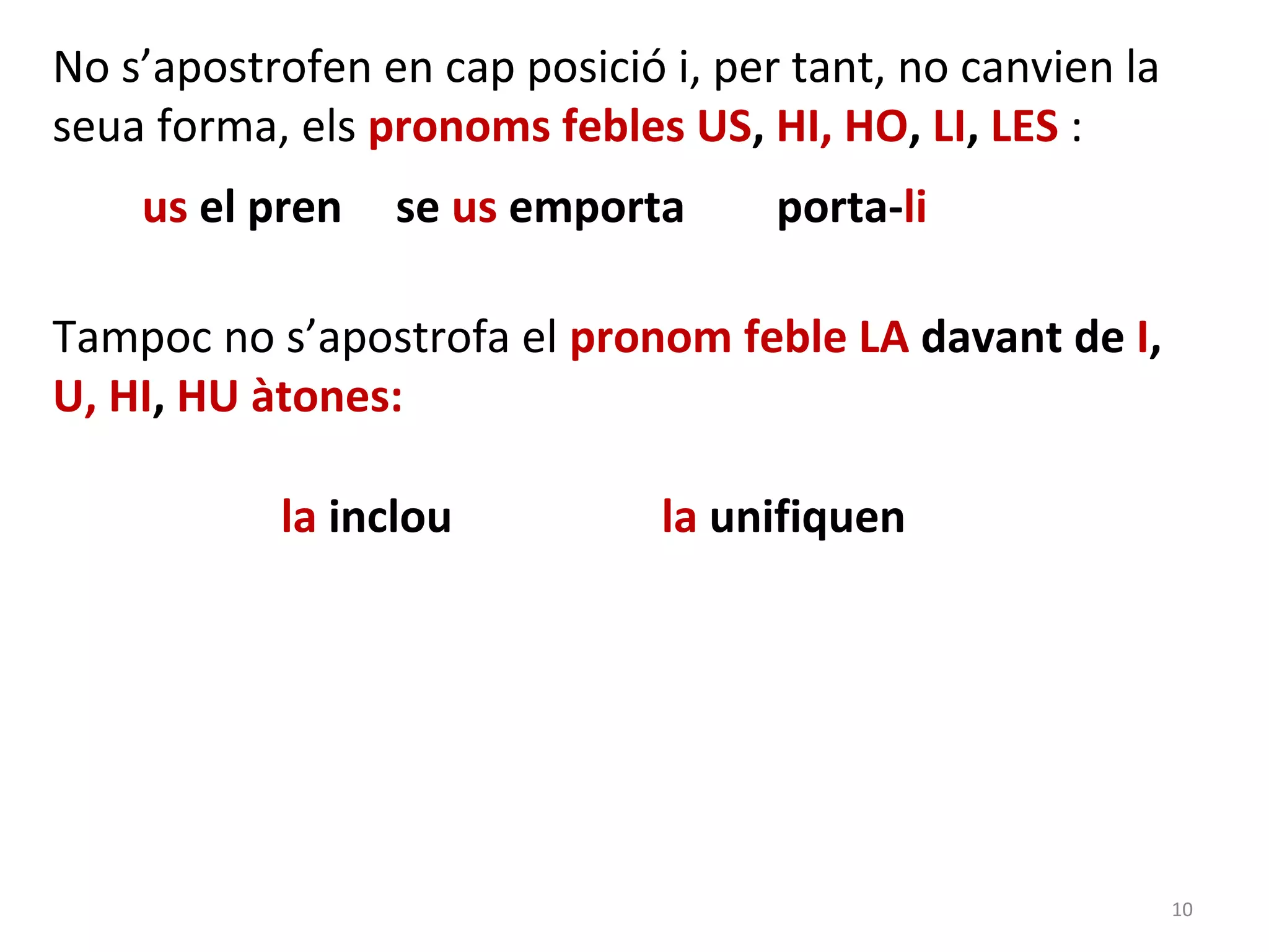 No s’apostrofen en cap posició i, per tant, no canvien la
seua forma, els pronoms febles US, HI, HO, LI, LES :
    us el pren   se us emporta       porta-li

Tampoc no s’apostrofa el pronom feble LA davant de I,
U, HI, HU àtones:

           la inclou           la unifiquen




                                                            10
 