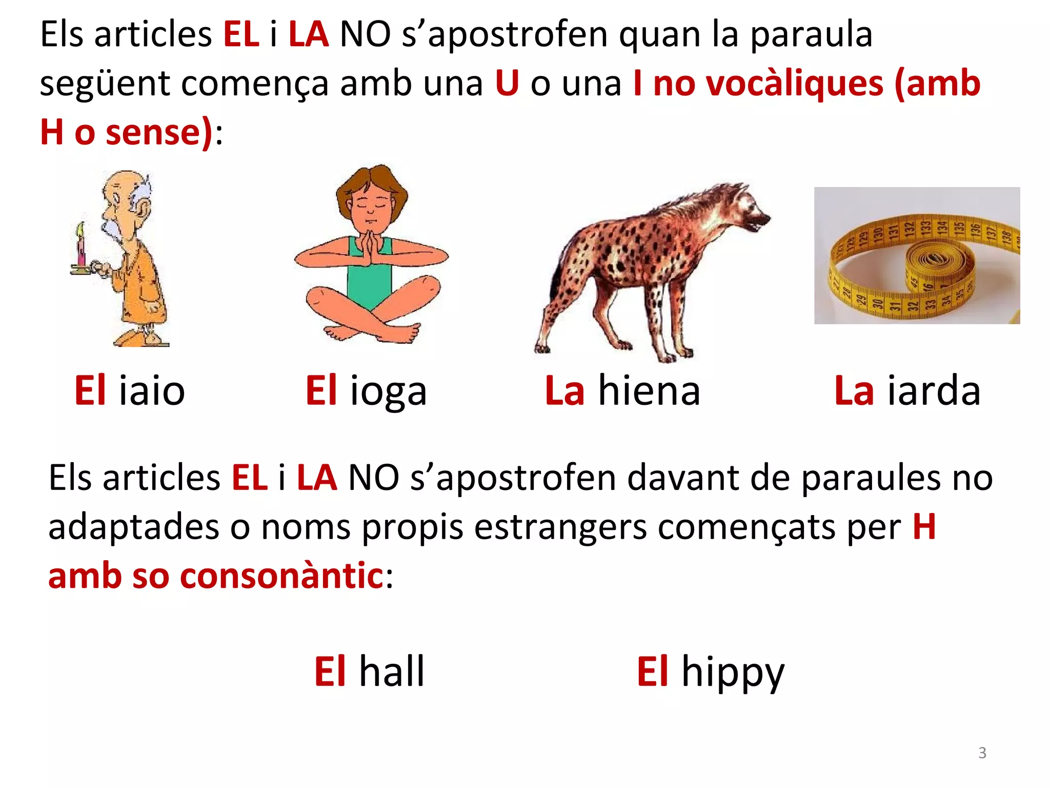 Els articles EL i LA NO s’apostrofen quan la paraula
següent comença amb una U o una I no vocàliques (amb
H o sense):




 El iaio       El ioga        La hiena          La iarda
Els articles EL i LA NO s’apostrofen davant de paraules no
adaptades o noms propis estrangers començats per H
amb so consonàntic:

                El hall             El hippy
                                                         3
 