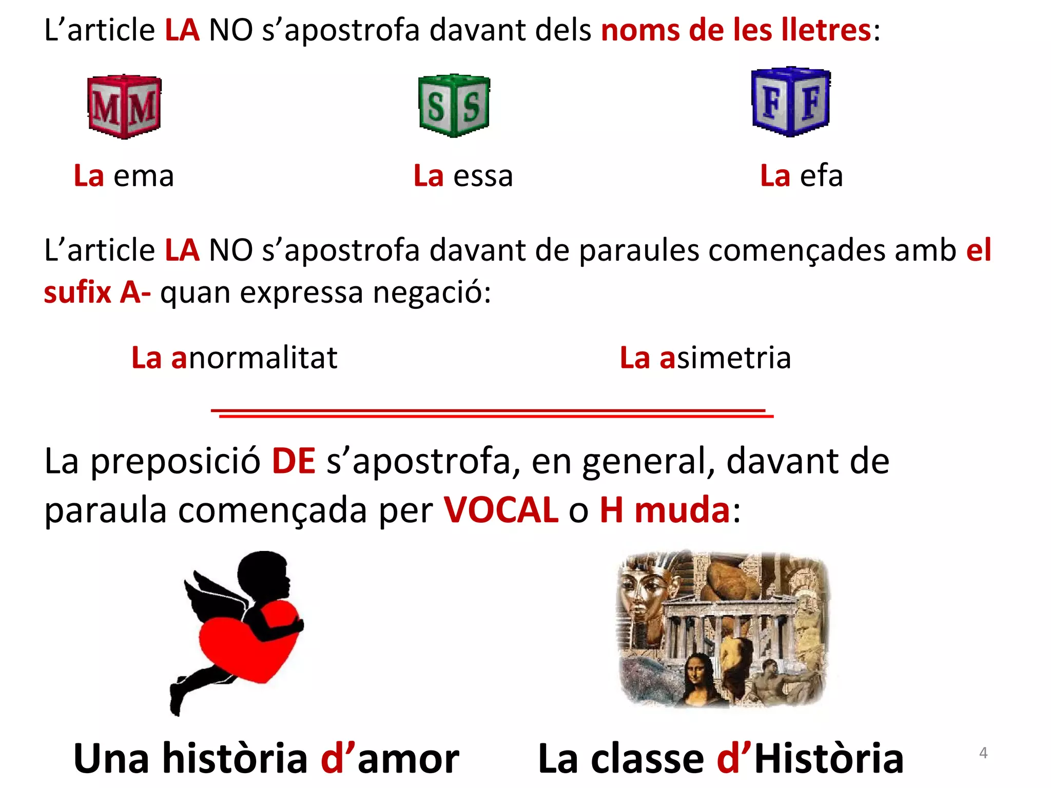 L’article LA NO s’apostrofa davant dels noms de les lletres:



  La ema                  La essa                  La efa

L’article LA NO s’apostrofa davant de paraules començades amb el
sufix A- quan expressa negació:
      La anormalitat                     La asimetria


La preposició DE s’apostrofa, en general, davant de
paraula començada per VOCAL o H muda:




  Una història d’amor               La classe d’Història       4
 