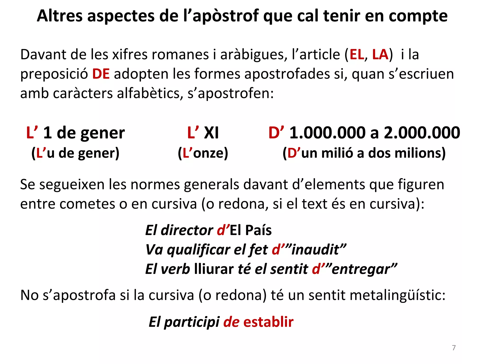 Altres aspectes de l’apòstrof que cal tenir en compte

Davant de les xifres romanes i aràbigues, l’article (EL, LA) i la
preposició DE adopten les formes apostrofades si, quan s’escriuen
amb caràcters alfabètics, s’apostrofen:

L’ 1 de gener             L’ XI        D’ 1.000.000 a 2.000.000
 (L’u de gener)          (L’onze)         (D’un milió a dos milions)

Se segueixen les normes generals davant d’elements que figuren
entre cometes o en cursiva (o redona, si el text és en cursiva):
                   El director d’El País
                   Va qualificar el fet d’”inaudit”
                   El verb lliurar té el sentit d’”entregar”
No s’apostrofa si la cursiva (o redona) té un sentit metalingüístic:
                    El participi de establir
                                                                       7
 