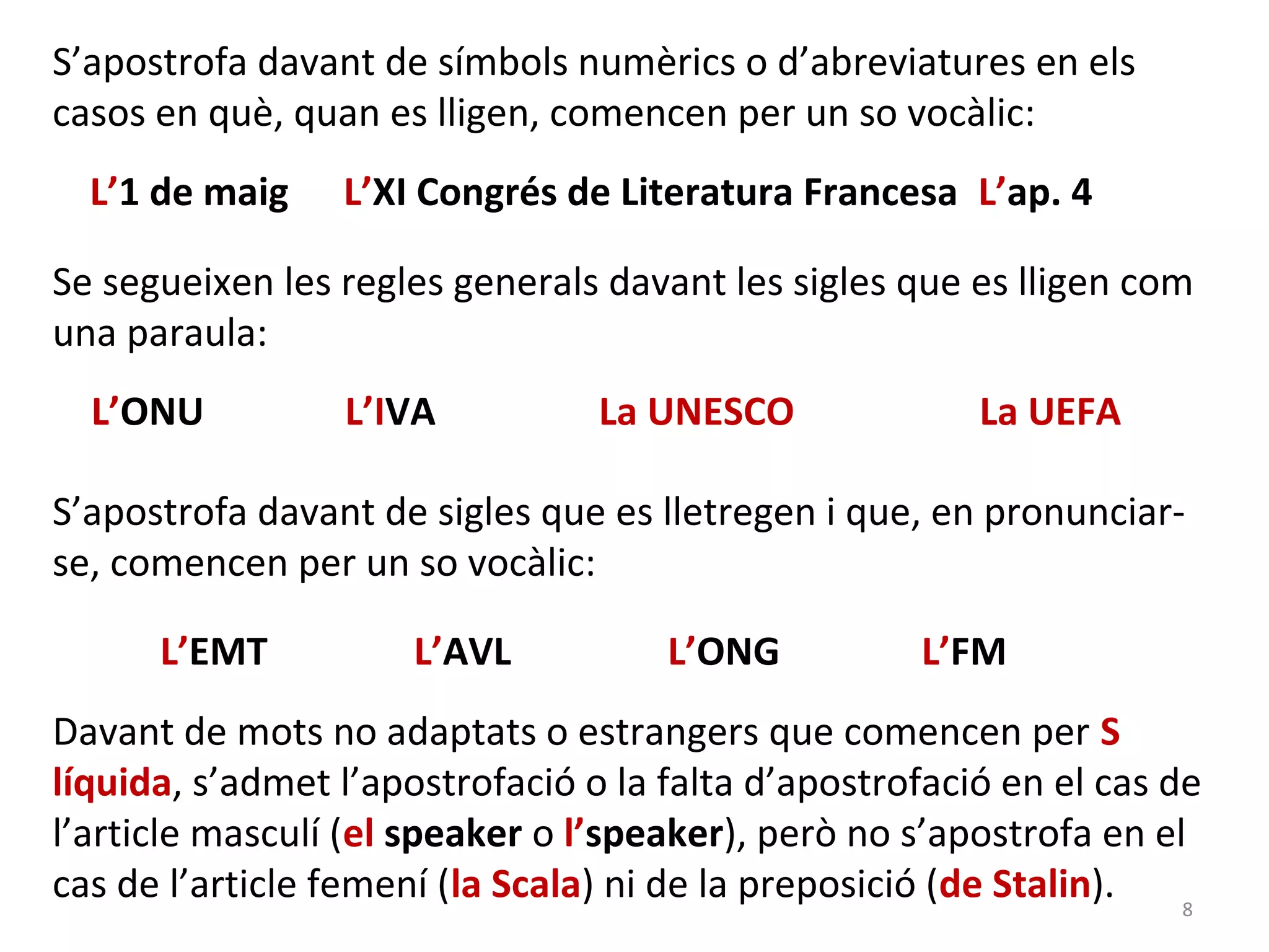S’apostrofa davant de símbols numèrics o d’abreviatures en els
casos en què, quan es lligen, comencen per un so vocàlic:
  L’1 de maig    L’XI Congrés de Literatura Francesa L’ap. 4

Se segueixen les regles generals davant les sigles que es lligen com
una paraula:
  L’ONU          L’IVA           La UNESCO              La UEFA

S’apostrofa davant de sigles que es lletregen i que, en pronunciar-
se, comencen per un so vocàlic:

      L’EMT           L’AVL          L’ONG          L’FM
Davant de mots no adaptats o estrangers que comencen per S
líquida, s’admet l’apostrofació o la falta d’apostrofació en el cas de
l’article masculí (el speaker o l’speaker), però no s’apostrofa en el
cas de l’article femení (la Scala) ni de la preposició (de Stalin).  8
 