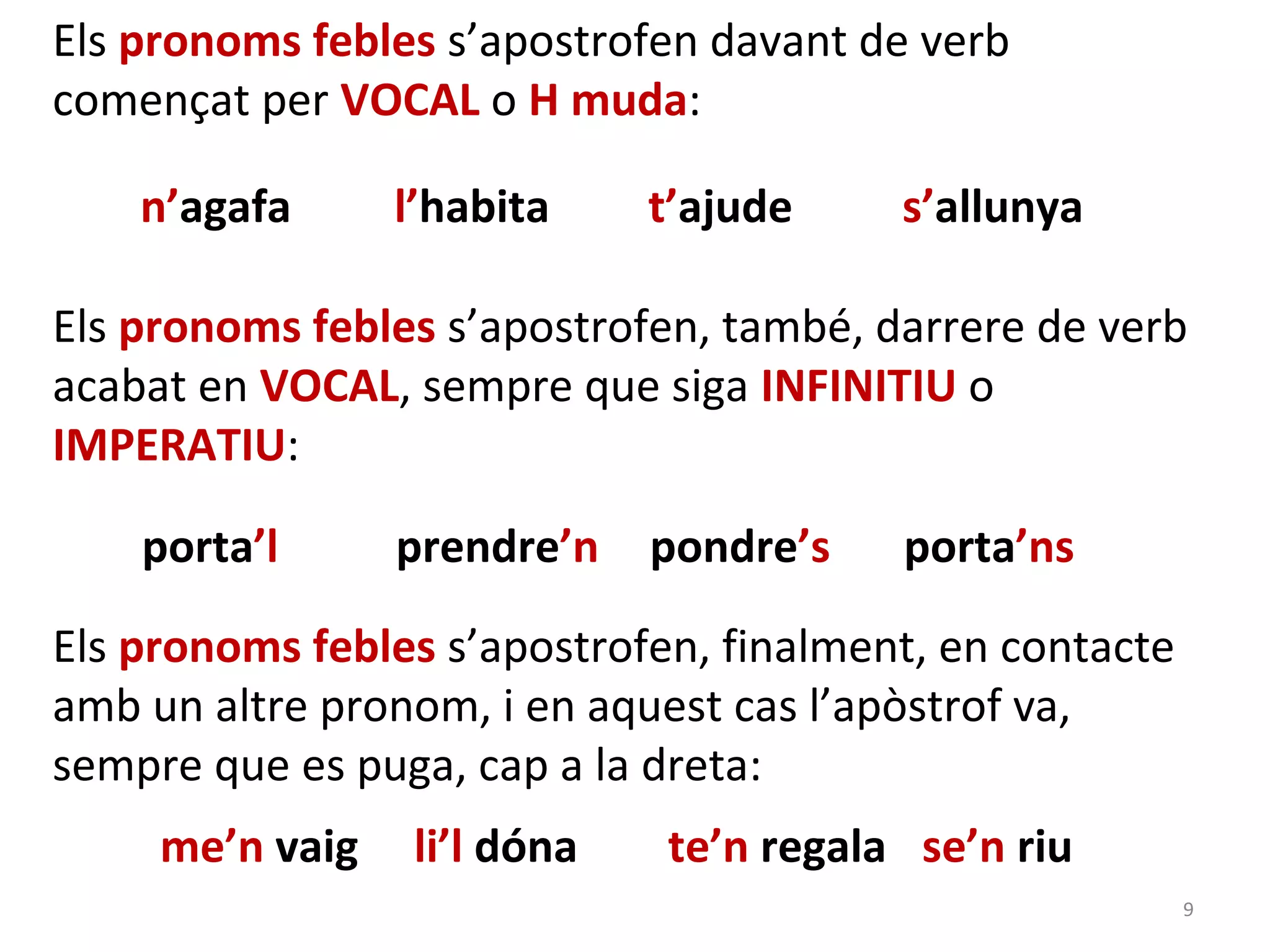 Els pronoms febles s’apostrofen davant de verb
començat per VOCAL o H muda:

    n’agafa      l’habita     t’ajude    s’allunya

Els pronoms febles s’apostrofen, també, darrere de verb
acabat en VOCAL, sempre que siga INFINITIU o
IMPERATIU:

    porta’l      prendre’n    pondre’s   porta’ns

Els pronoms febles s’apostrofen, finalment, en contacte
amb un altre pronom, i en aquest cas l’apòstrof va,
sempre que es puga, cap a la dreta:
     me’n vaig    li’l dóna   te’n regala se’n riu
                                                          9
 