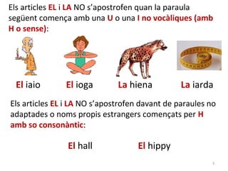 Els articles EL i LA NO s’apostrofen quan la paraula
següent comença amb una U o una I no vocàliques (amb
H o sense):




 El iaio       El ioga        La hiena          La iarda
Els articles EL i LA NO s’apostrofen davant de paraules no
adaptades o noms propis estrangers començats per H
amb so consonàntic:

                El hall             El hippy
                                                         3
 
