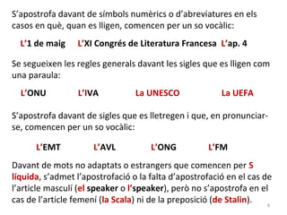 S’apostrofa davant de símbols numèrics o d’abreviatures en els
casos en què, quan es lligen, comencen per un so vocàlic:
  L’1 de maig    L’XI Congrés de Literatura Francesa L’ap. 4

Se segueixen les regles generals davant les sigles que es lligen com
una paraula:
  L’ONU          L’IVA           La UNESCO              La UEFA

S’apostrofa davant de sigles que es lletregen i que, en pronunciar-
se, comencen per un so vocàlic:

      L’EMT           L’AVL          L’ONG          L’FM
Davant de mots no adaptats o estrangers que comencen per S
líquida, s’admet l’apostrofació o la falta d’apostrofació en el cas de
l’article masculí (el speaker o l’speaker), però no s’apostrofa en el
cas de l’article femení (la Scala) ni de la preposició (de Stalin).  8
 