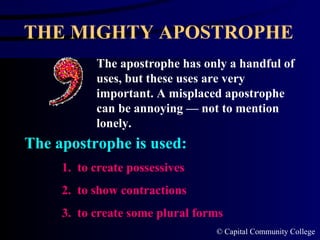 THE MIGHTY APOSTROPHE The apostrophe has only a handful of uses, but these uses are very important. A misplaced apostrophe can be annoying — not to mention lonely. 1.  to create possessives 2.  to show contractions 3.  to create some plural forms The apostrophe is used: 
