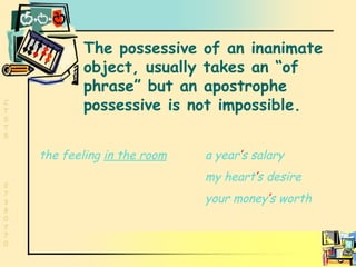 Inaminate possessive The possessive of an inanimate object, usually takes an “of phrase” but an apostrophe possessive is not impossible. the feeling  in the room a year ’ s   salary my   heart ’ s   desire   your   money ’ s   worth 