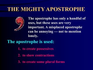 THE MIGHTY APOSTROPHE The apostrophe has only a handful of uses, but these uses are very important. A misplaced apostrophe can be annoying — not to mention lonely. The apostrophe is used: 1.  to create possessives 2.  to show contractions 3.  to create some plural forms 