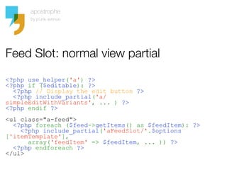Feed Slot: normal view partial

<?php use_helper('a') ?>
<?php if ($editable): ?>
  <?php // Display the edit button ?>
  <?php include_partial('a/
simpleEditWithVariants', ... ) ?>
<?php endif ?>
<ul class="a-feed">
  <?php foreach ($feed->getItems() as $feedItem): ?>
    <?php include_partial('aFeedSlot/'.$options
['itemTemplate'],
      array('feedItem' => $feedItem, ... )) ?>
  <?php endforeach ?>
</ul>
 