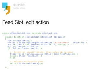 Feed Slot: edit action
class aFeedSlotActions extends aSlotActions
{
  public function executeEdit(sfRequest $request)
  {
    $this->editSetup();
    $value = $this->getRequestParameter('slot-form-' . $this->id);
    $this->form = new aFeedForm($this->id, array());
    $this->form->bind($value);
    if ($this->form->isValid())
    {
      // Serialize usually better than extra db columns
      $this->slot->setArrayValue($this->form->getValues());
      return $this->editSave();
    } else
    {
      // Another validation pass
      return $this->editRetry();
    }
  ...
 