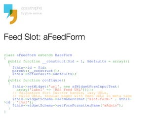 Feed Slot: aFeedForm
class aFeedForm extends BaseForm
{
  public function __construct($id = 1, $defaults = array())
  {
    $this->id = $id;
    parent::__construct();
    $this->setDefaults($defaults);
  }
  public function configure()
  {
    $this->setWidget('url', new sfWidgetFormInputText(
      array('label' => 'RSS Feed URL'))));
    // Validators for: Twitter handle, lazy URLs,
    // valid URLs, regular pages with feed URLs in meta tags
    $this->widgetSchema->setNameFormat('slot-form-' . $this-
>id . '[%s]');
    $this->widgetSchema->setFormFormatterName('aAdmin');
  }
}
 