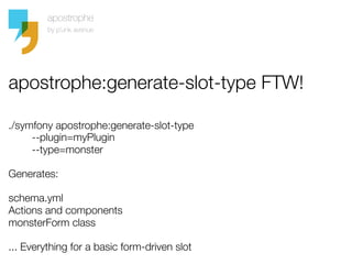 apostrophe:generate-slot-type FTW!

./symfony apostrophe:generate-slot-type 
        --plugin=myPlugin 
        --type=monster

Generates:

schema.yml
Actions and components
monsterForm class

... Everything for a basic form-driven slot
 