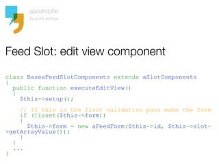 Feed Slot: edit view component

class BaseaFeedSlotComponents extends aSlotComponents
{
  public function executeEditView()
  {
    $this->setup();
    // If this is the first validation pass make the form
    if (!isset($this->form))
    {
      $this->form = new aFeedForm($this->id, $this->slot-
>getArrayValue());
    }
  }
  ...
}
 
