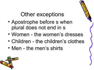 Other exceptions Apostrophe before s when plural does not end in s Women - the women’s dresses Children - the children’s clothes  Men - the men’s shirts 