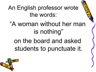 An English professor wrote the words: “ A woman without her man is nothing”  on the board and asked students to punctuate it.  