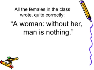 All the females in the class wrote, quite correctly: “ A woman: without her, man is nothing.” 