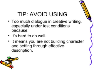TIP: AVOID USING Too much dialogue in creative writing, especially under test conditions because: It’s hard to do well. It means you are not building character and setting through effective description.  