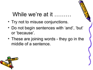 While we’re at it ……… Try not to misuse conjunctions.  Do not begin sentences with ‘and’, ‘but’ or ‘because’.  These are joining words - they go in the middle of a sentence. 