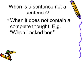 When is a sentence not a sentence? When it does not contain a complete thought. E.g. “When I asked her.” 