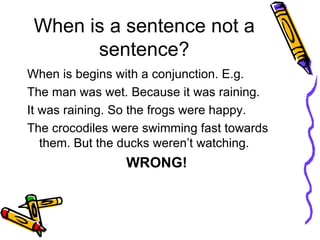 When is a sentence not a sentence? When is begins with a conjunction. E.g.  The man was wet. Because it was raining. It was raining. So the frogs were happy. The crocodiles were swimming fast towards them. But the ducks weren’t watching. WRONG!   