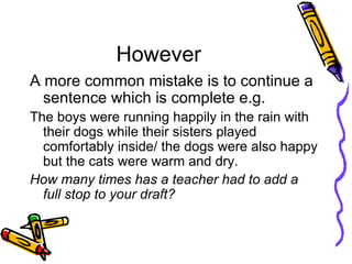 However A more common mistake is to continue a sentence which is complete e.g.  The boys were running happily in the rain with their dogs while their sisters played comfortably inside/ the dogs were also happy but the cats were warm and dry. How many times has a teacher had to add a full stop to your draft?   