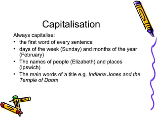 Capitalisation Always capitalise: the first word of every sentence days of the week (Sunday) and months of the year (February) The names of people (Elizabeth) and places (Ipswich) The main words of a title e.g.  Indiana Jones and the Temple of Doom 