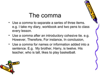 The comma Use a comma to separate a series of three items. e.g. I take my diary, workbook and two pens to class every lesson. Use a comma after an introductory cohesive tie. e.g. However, Therefore, For instance, In conclusion, Use a comma for names or information added into a sentence. E.g.  My brother, Harry, is twelve. His teacher, who is tall, likes to play basketball.  
