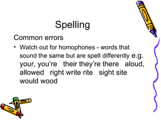 Spelling Common errors Watch out for homophones - words that sound the same but are spelt differently  e.g. your, you’re  their they’re there  aloud, allowed  right write rite  sight site  would wood  