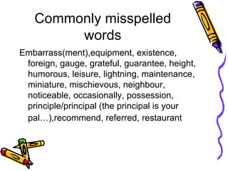 Commonly misspelled words Embarrass(ment),equipment, existence, foreign, gauge, grateful, guarantee, height, humorous, leisure, lightning, maintenance, miniature, mischievous, neighbour, noticeable, occasionally, possession, principle/principal (the principal is your pal…),recommend, referred, restaurant  