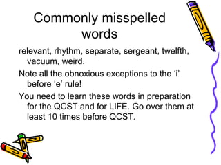 Commonly misspelled words relevant, rhythm, separate, sergeant, twelfth, vacuum, weird.  Note all the obnoxious exceptions to the ‘i’ before ‘e’ rule! You need to learn these words in preparation for the QCST and for LIFE. Go over them at least 10 times before QCST. 