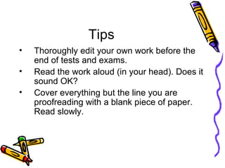 Tips Thoroughly edit your own work before the end of tests and exams. Read the work aloud (in your head). Does it sound OK?  Cover everything but the line you are proofreading with a blank piece of paper. Read slowly.  