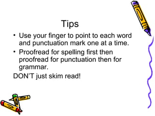 Tips Use your finger to point to each word and punctuation mark one at a time. Proofread for spelling first then proofread for punctuation then for grammar.  DON’T just skim read!  