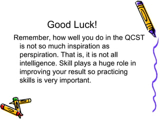 Good Luck! Remember, how well you do in the QCST is not so much inspiration as perspiration. That is, it is not all intelligence. Skill plays a huge role in improving your result so practicing skills is very important.  