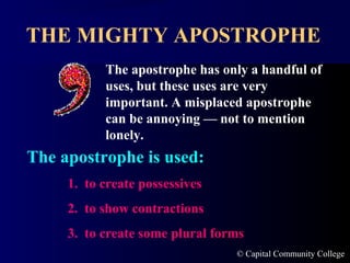 THE MIGHTY APOSTROPHE
The apostrophe has only a handful of
uses, but these uses are very
important. A misplaced apostrophe
can be annoying — not to mention
lonely.

The apostrophe is used:
1. to create possessives
2. to show contractions
3. to create some plural forms
© Capital Community College

 