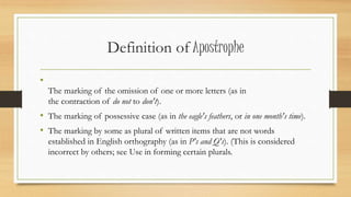 Definition of Apostrophe
•
The marking of the omission of one or more letters (as in
the contraction of do not to don't).
• The marking of possessive case (as in the eagle's feathers, or in one month's time).
• The marking by some as plural of written items that are not words
established in English orthography (as in P's and Q's). (This is considered
incorrect by others; see Use in forming certain plurals.