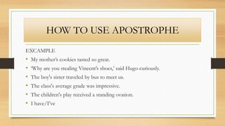 HOW TO USE APOSTROPHE
EXCAMPLE
• My mother’s cookies tasted so great.
• ‘Why are you stealing Vincent’s shoes,’ said Hugo curiously.
• The boy's sister traveled by bus to meet us.
• The class's average grade was impressive.
• The children's play received a standing ovation.
• I have/I’ve