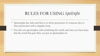 RULES FOR USING Apostrophe
• Apostrophe has rules and that is, to show possession of someone also to
show possession with a singular noun.
• You also use apostrophes with combining the words and once you have done
that the word that goes first, you put an apostrophes in.