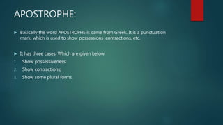 APOSTROPHE:
 Basically the word APOSTROPHE is came from Greek. It is a punctuation
mark. which is used to show possessions ,contractions, etc.
 It has three cases. Which are given below
1. Show possessiveness;
2. Show contractions;
3. Show some plural forms.
 