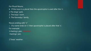 For Plural Nouns.
 If the noun is a plural then the apostrophe is used after the ‘s’.
1.The dogs’ park.
2. The boys’ room.
3. The Kennedys' family.
Nouns ending with “s”
 If a name ends on ‘s’ then apostrophe is placed after that ‘s’.
For example:
1.Hasting’s pen. Incorrect.
Hastings’ pen. Correct
2.Texas’ weather.
 