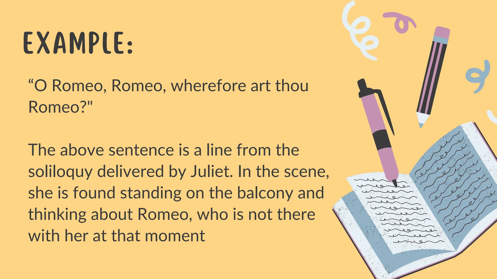 “O Romeo, Romeo, wherefore art thou
Romeo?"
The above sentence is a line from the
soliloquy delivered by Juliet. In the scene,
she is found standing on the balcony and
thinking about Romeo, who is not there
with her at that moment
Example: