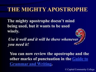 © Capital Community College
THE MIGHTY APOSTROPHE
The mighty apostrophe doesn’t mind
being used, but it wants to be used
wisely.
Use it well and it will be there whenever
you need it!
You can now review the apostrophe and the
other marks of punctuation in the Guide to
Grammar and Writing.
 