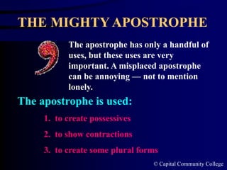 © Capital Community College
THE MIGHTY APOSTROPHE
The apostrophe has only a handful of
uses, but these uses are very
important. A misplaced apostrophe
can be annoying — not to mention
lonely.
1. to create possessives
2. to show contractions
3. to create some plural forms
The apostrophe is used:
 