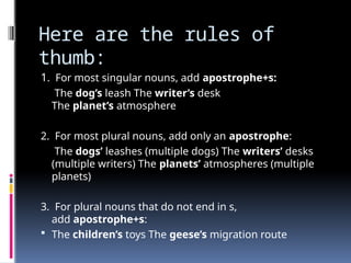Here are the rules of
thumb:
1. For most singular nouns, add apostrophe+s:
The dog’s leash The writer’s desk
The planet’s atmosphere
2. For most plural nouns, add only an apostrophe:
The dogs’ leashes (multiple dogs) The writers’ desks
(multiple writers) The planets’ atmospheres (multiple
planets)
3. For plural nouns that do not end in s,
add apostrophe+s:
 The children’s toys The geese’s migration route
 