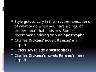  Style guides vary in their recommendations
of what to do when you have a singular
proper noun that ends in s. Some
recommend adding only an apostrophe:
 Charles Dickens’ novels Kansas’ main
airport
 Others say to add apostrophe+s:
 Charles Dickens’s novels Kansas’s main
airport
 