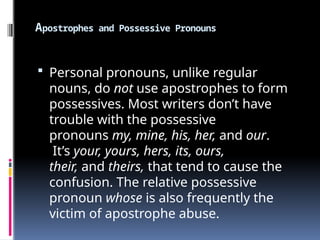 Apostrophes and Possessive Pronouns
 Personal pronouns, unlike regular
nouns, do not use apostrophes to form
possessives. Most writers don’t have
trouble with the possessive
pronouns my, mine, his, her, and our.
It’s your, yours, hers, its, ours,
their, and theirs, that tend to cause the
confusion. The relative possessive
pronoun whose is also frequently the
victim of apostrophe abuse.
 