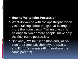  How to Write Joint Possession
 What do you do with the apostrophe when
you’re talking about things that belong to
more than one person? When one thing
belongs to two or more people, make only
the final name possessive:
 Bob and Jim’s bait shop (Bob and Jim co-
own the same bait shop) Ryan, Jessica,
and Elinor’s parents (All three share the
same parents)
 