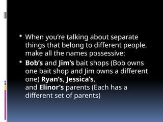  When you’re talking about separate
things that belong to different people,
make all the names possessive:
 Bob’s and Jim’s bait shops (Bob owns
one bait shop and Jim owns a different
one) Ryan’s, Jessica’s,
and Elinor’s parents (Each has a
different set of parents)
 