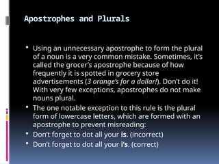 Apostrophes and Plurals
 Using an unnecessary apostrophe to form the plural
of a noun is a very common mistake. Sometimes, it’s
called the grocer’s apostrophe because of how
frequently it is spotted in grocery store
advertisements (3 orange’s for a dollar!). Don’t do it!
With very few exceptions, apostrophes do not make
nouns plural.
 The one notable exception to this rule is the plural
form of lowercase letters, which are formed with an
apostrophe to prevent misreading:
 Don’t forget to dot all your is. (incorrect)
 Don’t forget to dot all your i’s. (correct)
 