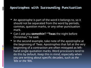 Apostrophes with Surrounding Punctuation
 An apostrophe is part of the word it belongs to, so it
should not be separated from the word by periods,
commas, question marks, or any other punctuation
mark.
 Can I ask you somethin’? “’Twas the night before
Christmas,” he said.
 In the second example, take note of the apostrophe at
the beginning of ’Twas. Apostrophes that fall at the very
beginning of a contraction are often mistyped as left-
hand single quotation marks. Word processors tend to
do this by default. Keep this in mind, especially when
you are writing about specific decades, such as the
’60s or the ’90s.
 