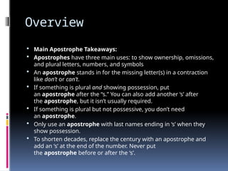 Overview
 Main Apostrophe Takeaways:
 Apostrophes have three main uses: to show ownership, omissions,
and plural letters, numbers, and symbols
 An apostrophe stands in for the missing letter(s) in a contraction
like don’t or can’t.
 If something is plural and showing possession, put
an apostrophe after the “s.” You can also add another ‘s’ after
the apostrophe, but it isn’t usually required.
 If something is plural but not possessive, you don’t need
an apostrophe.
 Only use an apostrophe with last names ending in ‘s’ when they
show possession.
 To shorten decades, replace the century with an apostrophe and
add an ‘s’ at the end of the number. Never put
the apostrophe before or after the ‘s’.
 